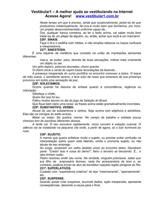 Vestibular1 – A melhor ajuda ao vestibulando na Internet
Acesse Agora! www.vestibular1.com.br
Neste tempo em que é preciso, ainda que ocasionalmente, jactar-se do que
produzimos intelectualmente, far-nos-á muito bem que tenhamos, por hora,
um projeto desenvolvimentista uniforme capaz de...
Ora, qualquer banca corretora, ao ler o texto acima, vai saber muito bem
tratar-se de um plágio de alguém, ou, então, achar que você é um marciano!
226ª. SINAIS.
Faça o til e o cedilha com nitidez, e não simples rabiscos ou traços confusos
e inexpressivos.
227ª. SINESTESIA.
É uma espécie de metáfora que consiste na união de impressões sensoriais
diferentes.
Use-a, se puder, para, através de duas sensações, indicar mais vivamente
um objeto ou ser.
Um grito áspero, palavras douradas, cheiro quente.
O cheiro doce e verde do capim trazia recordações da fazenda...
A presença inesperada do sumo pontífice no encontro comoveu a todos. O toque
de mão suave, o semblante sereno, o leve odor de rosas que emanava de sua presença
provocou em todos uma sensação de paz.
228ª. SOLECISMOS.
Ocorre quando há desvios de sintaxe quanto à concordância, regência ou
colocação.
Obedeça o chefe.
Quem fez isso foi eu.
Faltou muitos alunos no dia do jogo da Seleção do Brasil.
Que fique bem claro uma coisa: as frases acima estão gramaticalmente incorretas.
229ª. SUBSTANTIVO, VERBO.
Abuse do uso de substantivos e verbos. Seja sovina com adjetivos e advérbios.
Eles são os inimigos do estilo enxuto.
Matar ou matar. De quebra, morrer. No campo de batalha o soldado pouca
chances tem de escolhas diferentes dessas.
A tarde cai. O céu escurece rapidamente, como convém à estação outonal. O
silêncio vai se instalando na pequena vila onde, a partir de agora, só o luar iluminará as
ruas.
230ª. SUJEITO.
A menos que queira enfatizar muito o sujeito, ou precise evitar confusão na
interpretação sobre quem está falando, omita o pronome sujeito, ou não
abuse de seu emprego.
Ao longe, avistaram um velho abatido vindo ao encontro deles. Decidiram
parar. “Credo! Isso é coisa do demo!”, falou o terceiro se benzendo. É... e
eles tinham razão.
Pedro resolveu omitir seu nome. Na verdade, ninguém precisaria saber que
era filho de empresário famoso; nada lhe acrescentaria de bom e, ao
contrário, poderia tornar-se alvo de bandidos naquela região perigosa do Rio.
231ª. SUPERLATIVOS.
Cuidado com “superlativos criativos” do tipo “mesmamente”, “apenasmente”,
etc.
232ª. SUSPENSE.
Quando quiser criar suspense, acumule dados, ação inesperada, apresente
conseqüências, deixando a causa para o final.
 