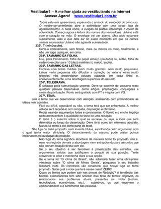 Vestibular1 – A melhor ajuda ao vestibulando na Internet
Acesse Agora! www.vestibular1.com.br
Todos estavam apreensivos, esperando o anúncio do vencedor do concurso.
O mestre-de-cerimômias abre a solenidade com uma longa lista de
agradecimentos. A cada nome, a ovação da platéia interrompe o correr da
solenidade. Começa agora a leitura dos nomes dos vencedores. Juliano está
com o coração na mão. O envelope vai ser aberto. Mas tudo escurece
subitamente. Não é que falta luz no exato momento em que os nomes
seriam anunciados! Juliano não agüenta a ansiedade.
233ª. T (minúsculo).
Corte-o corretamente, sem floreio, mais ou menos no meio, totalmente, e
não um traço qualquer, em cima.
234ª. TAMANHO DA FOLHA.
Use, para treinamento, folha de papel almaço (pautado) ou, então, folha de
caderno escolar para 10 (dez) matérias (o maior), espiral.
235ª. TAMANHO DAS LETRAS.
Escreva com letras médias (nem muito grandes, nem muito pequenas).
Letras muito pequenas vão dificultar a correção do texto e letras muito
grandes vão proporcionar poucas palavras em cada linha e,
conseqüentemente, uma abordagem superficial do assunto.
236ª. TELEGRAMA.
É utilizado para comunicação urgente. Deve-se suprimir do pequeno texto
qualquer palavra dispensável, como artigos, preposições, conjunções e
sinais de pontuação. Ponto será grafado com PT e vírgula com VG.
237ª. TEMA.
Leia o tema que vai desenvolver com atenção, analisando com profundidade as
idéias nele contidas.
Fácil ou difícil, agradável ou não, o tema terá que ser enfrentado. A melhor
atitude será recebê-lo com simpatia, disposição e otimismo.
Redija usando argumentos fortes e consistentes. O floreio e o enche lingüiça
nada acrescentam à qualidade do texto de uma redação.
O tema é o assunto sobre o qual se escreve, ou seja, a idéia que será
defendida ao longo da dissertação. Deve tê-lo como um elemento abstrato.
Nunca se refira a ele como parte do texto.
Não fuja do tema proposto, nem invente títulos, escolhendo outro argumento com
o qual tenha maior afinidade. O distanciamento do assunto pode custar pontos
importantes na avaliação da redação.
Não fugir do tema significa abordá-lo da maneira como foi proposto, isto é,
nem restringindo demais a abordagem nem extrapolando para assuntos que
não tenham relação direta com ele.
Se o seu objetivo é ser favorável à privatização das estradas, use
argumentos sólidos que justifiquem o porquê de sua posição. Tente
convencer o leitor e mantenha clara a sua opção.
Se o tema for “O clima do Brasil”, não adiantará fazer uma obra-prima
versando sobre “O clima de Minas Gerais”, porquanto o seu trabalho
resultará inútil. Os corretores vão considerar que houve fuga ao tema
proposto. Sabe qual a nota que terá nesse caso? ZERO!
Quais os temas que podem cair nas provas de Redação? A tendência das
bancas examinadoras tem sido solicitar dois tipos de temas: objetivos, os
relacionados aos problemas atuais, presentes na mídia (sociais,
tecnológicos, econômicos, etc.); subjetivos, os que envolvem o
comportamento e o sentimento das pessoas.
 