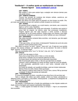 Vestibular1 – A melhor ajuda ao vestibulando na Internet
Acesse Agora! www.vestibular1.com.br
238ª. TEMPO.
Não acelere o ritmo para acabar logo a redação nem demore demais para
não perder tempo.
239ª. TEMPOS VERBAIS.
Procure tirar proveito da mudança dos tempos verbais, usando-os, por
exemplo, para fazer generalizações.
O larápio não deixou de roubar após ter passado um bom tempo na prisão. Ora,
por esse caso podemos ver que nem sempre a prisão recupera os criminosos.
240ª. TEORIA.
Se precisar provar a alguém, ou a você mesmo, uma teoria, use o raciocínio
lógico e, se for o caso, hipotético.
Democracia verdadeira não existe sem educação. O indivíduo sem estudo é
presa fácil do engodo, da retórica vazia, das promessas irrealizáveis.
Imagine alguém que mal sabe escrever o nome ouvindo o discurso
embolado de um de nossos políticos. Poderá julgar com clareza o que estão
lhe dizendo, avaliando a proposta que melhor satisfaz aos seus interesses?
241ª. TERCEIROS.
Não utilize exemplos contando fatos ocorridos com terceiros, que não sejam
de domínio público.
242ª. TEXTO.
O fato que contou, em seu texto, é interessante? Gostaria de ouvi-lo de outra
pessoa? Tenha sempre senso crítico.
Não utilize os termos “eu acho”, “penso”, “para mim”, etc. O texto já é sua opinião
pessoal, não precisa enfatizar, ser repetitivo. Em vez de escrever “Eu acho a internet
legal”, escreva: “A internet é legal”.
Não use expressões como “vou ir” e “de leve”, mas, sim, “irei” e “levemente”.
243ª. TÍTULO.
Evite o uso das aspas no título.
Pule uma ou duas linhas entre o título e o início do texto.
Evite iniciar a redação com as mesmas palavras do título.
Os títulos devem ser escritos de forma abreviada (resumida).
Não há pontuação após o título, a não ser que seja frase ou citação.
Coloque o título centralizado (no centro da folha), antes do início da redação.
É uma expressão, geralmente curta e sem verbo, colocada antes da
dissertação.
Em títulos de redação, por questão de ênfase, usam-se iniciais maiúsculas:
Minhas Férias de Julho, Nossa Visita ao Frisuba.
Não coloque a palavra título antes do TÍTULO nem o termo FIM ao terminar
a redação. O óbvio não precisa ser explicado.
244ª. “TRANSPIRAÇÃO”.
É a hora da montagem do texto, a escolha do que deve ficar e do que deve sair.
Após a seleção das idéias que serão usadas, ordene as frases, percebendo a
diferença entre o principal e o secundário, hierarquizando a seqüência de parágrafos de
modo a tornar claro o seu texto.
245ª. TRAVESSÃO.
Na redação, o travessão tem a função dos parênteses ou das vírgulas usadas em
dupla, sendo empregado para separar expressões intercaladas.
Pelé — o maior jogador de futebol de todos os tempos — hoje é um empresário
bem-sucedido.
 