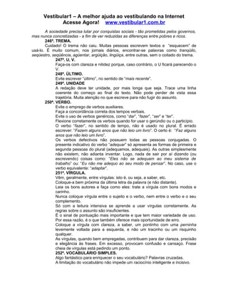 Vestibular1 – A melhor ajuda ao vestibulando na Internet
Acesse Agora! www.vestibular1.com.br
A sociedade precisa lutar por conquistas sociais - tão prometidas pelos governos,
mas nunca concretizadas - a fim de ver reduzidas as diferenças entre pobres e ricos.
246ª. TREMA.
Cuidado! O trema não caiu. Muitas pessoas escrevem textos e “esquecem” de
usá-lo. É muito comum, nos jornais diários, encontrar-se palavras como tranqüilo,
seqüestro, seqüência, agüentar, argüição, lingüiça, entre outras, sem o coitado do trema.
247ª. U, V.
Faça-os com clareza e nitidez porque, caso contrário, o U ficará parecendo o
V.
248ª. ÚLTIMO.
Evite escrever “último”, no sentido de “mais recente”.
249ª. UNIDADE
A redação deve ter unidade, por mais longa que seja. Trace uma linha
coerente do começo ao final do texto. Não pode perder de vista essa
trajetória. Muita atenção no que escreve para não fugir do assunto.
250ª. VERBO.
Evite o emprego de verbos auxiliares.
Faça a concordância correta dos tempos verbais.
Evite o uso de verbos genéricos, como “dar”, “fazer”, “ser” e “ter”.
Flexione corretamente os verbos quando for usar o gerúndio ou o particípio.
O verbo “fazer”, no sentido de tempo, não é usado no plural. É errado
escrever: “Fazem alguns anos que não leio um livro”. O certo é: “Faz alguns
anos que não leio um livro”.
Os verbos defectivos não possuem todas as pessoas conjugadas. O
presente indicativo do verbo “adequar” só apresenta as formas de primeira e
segunda pessoas do plural (adequamos, adequais). As outras simplesmente
não existem, não adianta inventar. Logo, nada de sair por aí dizendo (ou
escrevendo) coisas como: “Eles não se adequam ao meu sistema de
trabalho” ou: “Eu não me adequo ao seu modo de pensar”. No caso, use o
verbo equivalente: “adaptar”.
251ª. VÍRGULA.
Vêm, geralmente, entre vírgulas: isto é, ou seja, a saber, etc.
Coloque-a bem próxima da última letra da palavra (e não distante).
Leia os bons autores e faça como eles: trate a vírgula com bons modos e
carinho.
Nunca coloque vírgula entre o sujeito e o verbo, nem entre o verbo e o seu
complemento.
Só com a leitura intensiva se aprende a usar vírgulas corretamente. As
regras sobre o assunto são insuficientes.
É o sinal de pontuação mais importante e que tem maior variedade de uso.
Por essa razão, é o que também oferece mais oportunidade de erro.
Coloque a vírgula com clareza, a saber, um pontinho com uma perninha
levemente voltada para a esquerda, e não um tracinho ou um risquinho
qualquer.
As vírgulas, quando bem empregadas, contribuem para dar clareza, precisão
e elegância às frases. Em excesso, provocam confusão e cansaço. Frase
cheia de vírgulas está pedindo um ponto.
252ª. VOCABULÁRIO SIMPLES.
Algo fantástico para enriquecer o seu vocabulário? Palavras cruzadas.
A limitação do vocabulário não impede um raciocínio inteligente e incisivo.
 