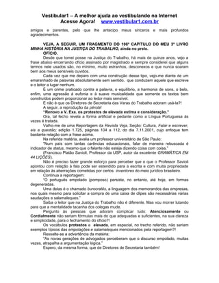 Vestibular1 – A melhor ajuda ao vestibulando na Internet
Acesse Agora! www.vestibular1.com.br
amigos e parentes, pelo que lhe antecipo meus sinceros e mais profundos
agradecimentos.
VEJA, A SEGUIR, UM FRAGMENTO DO 106º CAPÍTULO DO MEU 3º LIVRO
MINHA HISTÓRIA NA JUSTIÇA DO TRABALHO, ainda no prelo.
OFÍCIO.
Desde que tomei posse na Justiça do Trabalho, há mais de quinze anos, vejo a
frase abaixo encerrando ofício assinado por magistrado e sempre considerei que alguns
termos nele usados são, no mínimo, muito estranhos, desconexos e que nunca soaram
bem aos meus sensíveis ouvidos.
Cada vez que me deparo com uma construção desse tipo, vejo-me diante de um
emaranhado de palavras absolutamente sem sentido, que conduzem aquele que escreve
e o leitor a lugar nenhum.
É um crime praticado contra a palavra, o equilíbrio, a harmonia de sons, o belo,
enfim, uma agressão à eufonia e à suave musicalidade que somente os textos bem
construídos podem proporcionar ao ledor mais sensível.
E não é que os Diretores de Secretaria das Varas do Trabalho adoram usá-la?!
A seguir, a reprodução da pérola!
“Renovo a V. Exa. os protestos de elevada estima e consideração.”
Ora, tal fecho revela a forma artificial e pedante como a Língua Portuguesa às
vezes é tratada.
Valho-me de uma Reportagem da Revista Veja, Seção: Cultura, Falar e escrever,
eis a questão; edição 1.725, páginas 104 a 112, do dia 7.11.2001, cujo enfoque tem
bastante relação com a frase acima.
Na referida matéria, avalia um professor universitário de São Paulo:
“Num país com tantas carências educacionais, falar de maneira rebuscada é
indicador de status, mesmo que o falante não esteja dizendo coisa com coisa.”
(Francisco Platão Savioli, Professor da USP, autor da excelente GRAMÁTICA EM
44 LIÇÕES).
Não é preciso fazer grande esforço para perceber que o que o Professor Savioli
apontou com relação à fala pode ser estendido para a escrita e com muita propriedade
em relação às aberrações cometidas por certos inventores do meio jurídico brasileiro.
Continua a reportagem:
“O português empolado (pomposo) persiste, no entanto, até hoje, em formas
degeneradas.
Uma delas é o chamado burocratês, a linguagem dos memorandos das empresas,
nos quais mesmo para solicitar a compra de uma caixa de clipes são necessárias várias
saudações e salamaleques.”
Saiba o leitor que na Justiça do Trabalho não é diferente. Mas vou morrer lutando
para que a mentalidade tacanha dos colegas mude.
Pergunto às pessoas que adoram complicar tudo: Atenciosamente ou
Cordialmente não seriam fórmulas mais do que adequadas e suficientes, na sua clareza
e simplicidade, para o fechamento do ofício?!
Os vocábulos protestos e elevada, em especial, no trecho referido, não seriam
exemplos típicos das empolações e salamaleques mencionados pela reportagem?!
Ressalte-se a advertência da matéria:
“As novas gerações de advogados perceberam que o discurso empolado, muitas
vezes, atrapalha a argumentação lógica.”
Espero, da mesma forma, que de Diretores de Secretaria também!
 