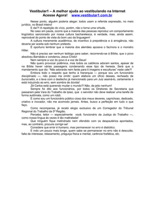 Vestibular1 – A melhor ajuda ao vestibulando na Internet
Acesse Agora! www.vestibular1.com.br
Nesse ponto, alguém poderia alegar: todos usam a referida expressão, no meio
jurídico, no Brasil inteiro!
E daí?! A repetição do vício, porém, não o torna uma virtude.
No caso em pauta, ocorre que a maioria das pessoas reproduz um comportamento
lingüístico sancionado por nossa cultura bacharelesca, é verdade, mas, ainda assim,
reprovável do ponto de vista do bom uso da linguagem!
A cultura meramente acadêmica, de incentivo à prepotência e à arrogância, não
deveria ser aceita sob nenhum pretexto.
É oportuno lembrar que a maioria dos alemães apoiava o facínora e o monstro
Hitler.
Não é preciso ser nenhum teólogo para saber, recorrendo-se à Bíblia, que o povo
absolveu Barrabás e condenou Jesus Cristo!
Nem sempre a voz do povo é a voz de Deus!
Não quero provocar polêmica, mas todos os católicos adoram santos, apesar de
na Bíblia haver várias passagens condenando esse tipo de heresia. Será que o
mandamento que diz: “Não adorarás nem farás para ti imagens e esculturas” nada vale?!
Embora todo o respeito que tenho à hierarquia — porque sou um funcionário
disciplinado —, não posso me omitir: quem elabora um ofício desses, recheado de
burocratês, e o leva com o desfecho já mencionado para um Juiz assiná-lo, certamente o
está induzindo ao erro, sem sombra de dúvida!
Zé Carlos está querendo mudar o mundo?! Não, de jeito nenhum!
Sempre foi dito aos funcionários, por todos os Diretores de Secretaria que
passaram pela Vara do Trabalho de Ipiaú, que o servidor não deve realizar uma tarefa de
forma autômata, como um robô.
E como sou um funcionário público cioso dos meus deveres, caprichoso, dedicado,
criativo e inovador, não me acomodo jamais. Antes, busco a perfeição em tudo o que
faço.
Como recompensa, já recebi elogio exclusivo de um Corregedor do Tribunal
Regional do Trabalho da 5ª Região.
Perceba, leitor — especialmente você, funcionário da Justiça do Trabalho —,
como nossa língua às vezes é tão maltratada!
Que ninguém fique melindrado nem ofendido com os despautérios apontados,
mas, ao contrário, procure corrigir-se!
Considere que errar é humano, mas permanecer no erro é diabólico.
E indo um pouco mais longe, quem sabe se permanecer no erro não é descuido,
falta de interesse, relaxamento, preguiça física e mental, carência fosfática, etc.
 