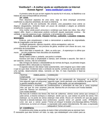 Vestibular1 – A melhor ajuda ao vestibulando na Internet
Acesse Agora! www.vestibular1.com.br
A primeira carta de que se tem registro foi escrita há 4 mil anos, na Babilônia e se
tratava de uma correspondência amorosa.
29ª. CENA.
Para descrever aspectos de uma cena, veja se deve empregar pronomes
indefinidos ou adjuntos adverbiais, de modo a ordená-la.
A escada já lhe era conhecida. No entanto, uma passadeira nova cobria os
degraus desgastados, tentando trazer um pouco de claridade e alegria ao ambiente
envelhecido e quase sem vida.
Uma mulher ainda jovem procurava o endereço que trazia nas mãos. Seu olhar
vagava aflito. Quem a observasse poderia confundir aquela expressão ansiosa... Na
verdade, o que ela esperava é que, realmente, o tal endereço não existisse.
30ª. CHAVÕES, CLICHÊS, FRASES FEITAS, JARGÕES, LUGARES COMUNS,
MODISMOS.
Evite-os, pois empobrecem o texto e demonstram a ausência de originalidade,
falta de imaginação e de bom gosto.
A inflação galopante, rigoroso inquérito, vitória esmagadora, astro-rei.
Caixinha de surpresas, nos píncaros da glória, encerrar com chave de ouro, nos
primórdios da humanidade.
Não é fácil falar a respeito de… Bem, eu acho que… A esperança é a última que
morre. …um dos problemas mais discutidos da atualidade.
31ª. CLAREZA.
Redija frases curtas e, portanto, use ponto à vontade.
Escreva com toda a simplicidade e clareza, sem embolar o assunto. Ser claro é
ser coerente, conciso, não se contradizer.
São inimigos da clareza: a desobediência às normas da língua, os períodos longos
e o vocabulário difícil, rebuscado ou impreciso.
O segredo está em não deixar nada subentendido, nem imaginar que o leitor sabe
o que se quer dizer. Evidencie todo o conteúdo da escrita. Lembre-se de que está dando
uma opinião, desenvolvendo idéias, narrando um fato. O mais importante é fazer-se
entender.
TEXTOS EMBOLADOS—
CONFUSOS
CORREÇÃO
Participei de um campeonato
tirei segundo lugar em ping-pong
e ganhei medalha de prata.
Participei de um campeonato de “ping-pong”, no qual tirei
segundo lugar, tendo ganhado uma medalha de prata. NOTA:
“Ping-pong”, entre aspas, por ser estrangeirismo.
Comemoramos o aniversário de
meu pai que foi uma surpresa
para ele, fizemos um churrasco
com muitas bebidas.
Comemoramos o aniversário de meu pai e, como surpresa
para ele, fizemos-lhe um churrasco com muitas bebidas.
Na hora de ir embora nós fomos
pela canoa, a mesma começou a
balançar, eu na ponta da canoa
fazendo a danada balançar, teve
uma vez que a canoa quase
emborcava, eu tomei um choque.
Na hora de voltarmos, viemos numa canoa que começou a
balançar, sendo que eu, que estava na ponta da canoa, fi-la
balançar mais ainda. Houve um momento em que ela quase
emborcava, quando tomei um grande susto. ATENÇÃO:
“Tomar um choque” é receber uma descarga elétrica. Portanto,
a expressão está usada indevidamente. No caso, a expressão
adequada é “tomar um susto”.
32ª. COERÊNCIA.
A coerência entre todas as partes do texto é fator primordial para se escrever bem.
É necessário que elas formem um todo, ou seja, que estabeleçam uma ordem para as
 