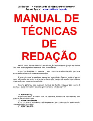 Vestibular1 – A melhor ajuda ao vestibulando na Internet
Acesse Agora! www.vestibular1.com.br
MANUAL DE
TÉCNICAS
DE
REDAÇÃO
Muitas vezes se tira nota baixa em REDAÇÃO simplesmente porque se comete
uma série de erros gramaticais bobos, tolos, inadmissíveis.
A principal finalidade do MANUAL... será contribuir de forma decisiva para que
erros dessa natureza não mais sejam repetidos.
É uma obra que se destina a estudantes que estejam fazendo o último ano do
curso pré-escolar, cursando os ensinos fundamental e médio, até aqueles que estão se
preparando para concurso ou vestibular.
Servirá, portanto, para qualquer membro da família, inclusive para quem já
concluiu o curso universitário e queira aprimorar-se na arte de escrever.
1ª. A (minúsculo).
Faça-o um pouco achatado, com os contornos fechados (e não abertos), sem
qualquer traço no meio dele.
2ª. ABAIXO-ASSINADO.
É um documento assinado por várias pessoas, que contém pedido, reivindicação
ou manifestação de protesto.
3ª. ABREVIAÇÕES.
 