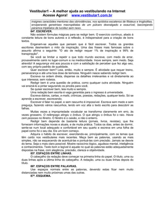 Vestibular1 – A melhor ajuda ao vestibulando na Internet
Acesse Agora! www.vestibular1.com.br
insignes caracóides mentores das obrividências, nos epídotos escalenos de filisteus e trogloditas,
enviperando genetrises macropétalas de um púlcaro desnalgado e exaurível, bacorejando
páramos tripétalos de lucidez sem nexo.
84ª. ESCREVER.
Não existem fórmulas mágicas para se redigir bem. O exercício contínuo, aliado à
constante leitura de bons autores e à reflexão, é indispensável para a criação de bons
textos.
Enganam-se aqueles que pensam que é fácil escrever. Todos os grandes
escritores desmentem o mito da inspiração. Uma das frases mais famosas sobre o
assunto afirma o seguinte: "O ato de redigir requer 1% de inspiração e 99% de
transpiração".
Se você se limitar a repetir o que todo mundo escreve, com medo de errar,
provavelmente cairá no lugar-comum e na mediocridade. Inove sempre, sem medo. Seja
atrevido! A segurança virá aos poucos e com a satisfação de perceber que fez algo seu,
com seu próprio padrão de qualidade.
Quer escrever bem? Leia, então, muito e sempre. É atividade que requer treino,
perseverança e até uma boa dose de teimosia. Ninguém nasce sabendo redigir bem.
Escreva na ordem direta, dispense os detalhes irrelevantes e vá diretamente ao
que interessa, sem rodeios.
Redigir bem é uma questão de prática, como qualquer outra atividade. Ninguém
vai ensiná-lo a pintar segurando os pincéis para você.
Se quiser escrever bem, leia muito e sempre.
Uma redação bem escrita é vaga garantida para o ingresso à universidade.
Escreva diários, cartas, e-mails, crônicas, poesias, redações, qualquer texto. Só se
aprende a escrever, escrevendo.
Escrever é falar no papel, e sem rascunho é impossível. Escreva sem medo e sem
preguiça, fazendo vários rascunhos, lendo em voz alta o texto escrito para descobrir as
falhas.
Muitas vezes a impropriedade vocabular se transforma claramente em erro, às
vezes grosseiro. O relâmpago atingiu o ônibus. O que atingiu o ônibus foi o raio. Havia
cem pessoas no féretro. O féretro é o caixão, e não o enterro.
Redigir bem depende de bastante leitura (jornais, livros, revistas), que lhe
fornecem informações novas e atuais, e de muita prática. Todos os dias, antes de dormir,
sente-se num local adequado e confortável em seu quarto e escreva em uma folha de
papel como foi o seu dia. Eis um bom começo.
Adquira o hábito de escrever, exercitando-se, principalmente, com os temas que
têm caído nos vestibulares mais recentes. Meça bem as palavras, usando as mais
simples, não se esquecendo de acentuá-las e pontuá-las com precisão. Jamais se desvie
do tema. Seja o mais claro possível. Mostre raciocínio lógico, agudeza mental, inteligência
e conhecimentos. Texto bom e legível é aquele no qual as palavras estão adequadamente
dispostas na frase, com elegância, precisão, clareza e objetividade.
85ª. ESPAÇOS ENTRE LINHAS.
O cabeçalho da redação deve começar na primeira linha do papel. O título, uma ou
duas linhas após a última linha do cabeçalho. A redação, uma ou duas linhas depois do
título.
86ª. ESPAÇOS ENTRE PALAVRAS.
Use espaços normais entre as palavras, devendo estas ficar nem muito
distanciadas nem muito próximas umas das outras.
87ª. ESQUEMA.
 