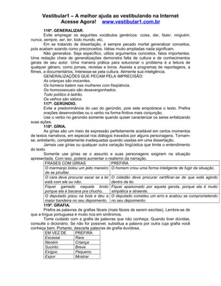 Vestibular1 – A melhor ajuda ao vestibulando na Internet
Acesse Agora! www.vestibular1.com.br
116ª. GENERALIZAR.
Evite empregar os seguintes vocábulos genéricos: coisa, dar, fazer, ninguém,
nunca, sempre, ser, ter, todo mundo, etc.
Em se tratando de dissertação, é sempre pecado mortal generalizar conceitos,
pois acabam soando como preconceitos. Idéias muito ampliadas nada significam.
Não generalize. Seja específico, utilize argumentos concretos, fatos importantes.
Uma redação cheia de generalizações demonstra falta de cultura e de conhecimentos
gerais de seu autor. Uma maneira prática para solucionar o problema é a leitura de
qualquer gênero, como jornais, revistas e livros. Assista a programas de reportagens, a
filmes, a documentários. Interesse-se pela cultura. Alimente sua inteligência.
GENERALIZAÇÕES QUE PECAM PELA IMPRECISÃO:
As crianças são inocentes.
Os homens batem nas mulheres com freqüência.
Os homossexuais são desavergonhados.
Todo político é ladrão.
Os velhos são sábios.
117ª. GERÚNDIO.
Evite a predominância do uso do gerúndio, pois este empobrece o texto. Prefira
orações desenvolvidas ou o verbo na forma finitiva mais conjunção.
Use o verbo no gerúndio somente quando quiser caracterizar os seres enfatizando
suas ações.
118ª. GÍRIA.
As gírias são um meio de expressão perfeitamente aceitável em certos momentos
de textos narrativos, em especial nos diálogos travados por alguns personagens. Tornam-
se, entretanto, completamente inadequadas quando usadas em uma dissertação.
Jamais use gírias ou qualquer outra variação lingüística que limite o entendimento
do texto.
Somente use gírias se o assunto e suas personagens exigirem na situação
apresentada. Com isso, poderá aumentar o realismo da narração.
FRASES COM GÍRIAS PREFIRA
O marmanjo bolou um jeito maneiro
de se pirulitar.
O homem criou uma forma inteligente de fugir da situação.
O cara deve procurar sacar se a lei
está com ele ou não.
O cidadão deve procurar certificar-se de que está agindo
dentro da lei.
Fiquei gamado naquele broto
porque ela é bacana pra chuchu.
Fiquei apaixonado por aquela garota, porque ela é muito
simpática e atraente.
O deputado pisou na bola e deu a
maior bandeira no seu depoimento.
O deputado cometeu um erro e acabou se comprometendo
no seu depoimento.
119ª. GRAFIA.
Prefira as palavras de grafias fáceis (mais fáceis de serem escritas). Lembre-se de
que a língua portuguesa é muito rica em sinônimos.
Tome cuidado com a grafia de palavras que não conheça. Quando tiver dúvidas,
consulte o dicionário. Se não for possível, substitua a palavra por outra cuja grafia você
conheça bem. Portanto, descarte palavras de grafia duvidosa.
EM VEZ DE PREFIRA
Escassa Rara
Neném Criança
Sucinto Breve
Exíguo Pequeno
Expor Mostrar
 