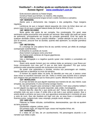 Vestibular1 – A melhor ajuda ao vestibulando na Internet
Acesse Agora! www.vestibular1.com.br
Evite escrever palavras ou frases longas.
Construa frases que tenham, no máximo, três orações.
Períodos excessivamente longos tornam o estilo monótono e cansativo.
148ª. MARGENS.
Atente para o alinhamento das margens e dos parágrafos. Faça margens
regulares.
Lembre-se de que a margem lateral esquerda (do início da linha) deve ser um
pouco maior (4 cm) que a margem lateral direita (do final da linha, 2,5 cm).
149ª. MEDO DO ERRO.
Muita gente não gosta de ser corrigida, fica constrangida. Em geral, esse
sentimento acaba provocando uma aversão por escrever. Mas redigir não pode ser causa
de sofrimento, principalmente em função da correção gramatical. Errar faz parte de
qualquer atividade criativa, mas é preciso trabalhar – prestar atenção no que se lê e no
que se escreve, procurar tirar as dúvidas, quando elas aparecem, ou estudar gramática
para valer.
150ª. METÁFORA.
É o emprego de uma palavra fora de seu sentido normal, por efeito de analogia
(comparação subentendida).
A Amazônia é o pulmão do mundo.
Esse homem é perigoso como uma fera!
As chamas eram centenas de línguas gigantescas.
151ª. MISTÉRIO.
Use a interrogação e a negativa quando quiser criar mistério e curiosidade em
torno dos fatos.
Quem seria aquele homem que nos visitava todas as semanas e que ficava por
horas conversando com meu pai? O que os dois tanto discutiam? Por que nunca
podíamos estar presentes quando ele conversava com meu pai?
Se quiser criar expectativa e dúvidas, envolva sua personagem em mistério,
falando dela sem a identificar no início da narrativa.
O homem do capote bateu na porta, foi atendido por meu pai, e passou umas
duas horas no escritório trancado com ele. Voltou à minha casa durante anos e sempre
que chegava meu pai mandava que eu fosse para o quarto. Mamãe ficava na cozinha.
152ª. MONÓLOGO.
É um tipo de texto em que alguém expressa sua maneira de ser, seu interior, suas
emoções, seu pensamento. É uma conversa consigo mesmo.
Se não tem ninguém para conversar e fala sozinho (“com seus próprios botões”)
ou com alguém (ou algo) que não pode responder, está, então, monologando.
Deveria falar-lhe, dizer-lhe o que sentia por ela? Talvez não pudesse conter as
emoções toda vez que a visse. E então diria a ela tudo o que sempre quisera. Que a
amara desde a primeira vez que a vira, que aguardava ansiosamente o momento em que
a veria de novo. Que não hesitaria em fugir com ela, se essa fosse a condição para
ficarmos juntos. Largaria tudo: casa, emprego, posição social, amigos...
153ª. NÃO USE.
Palavras ou frases ridículas, contraditórias, desnecessárias, que não se ajustem
ao tema proposto.
Expressões vulgares, pobres, como:
Em primeiro lugar, em segundo lugar, essas mal traçadas linhas, etc.
154ª. NARRAÇÃO.
É o relato de um fato, de um acontecimento. Há personagens atuando e um
narrador que relata a ação.
 