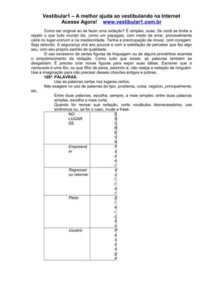 Vestibular1 – A melhor ajuda ao vestibulando na Internet
Acesse Agora! www.vestibular1.com.br
Como ser original ao se fazer uma redação? É simples, ouse. Se você se limita a
repetir o que tudo mundo diz, como um papagaio, com medo de errar, provavelmente
cairá no lugar-comum e na mediocridade. Tenha a preocupação de inovar, com coragem.
Seja atrevido. A segurança virá aos poucos e com a satisfação de perceber que fez algo
seu, com seu próprio padrão de qualidade.
O uso excessivo de certas figuras de linguagem ou de alguns provérbios acarreta
o empobrecimento da redação. Como tudo que existe, as palavras também se
desgastam. É preciso criar novas figuras para expor suas idéias. Escrever que a
namorada é uma flor, ou que filho de peixe, peixinho é, não realça a redação de ninguém.
Use a imaginação para não precisar desses chavões antigos e pobres.
168ª. PALAVRAS.
Use as palavras certas nos lugares certos.
Não exagere no uso de palavras do tipo: problema, coisa, negócio, principalmente,
etc.
Entre duas palavras, escolha, sempre, a mais simples; entre duas palavras
simples, escolha a mais curta.
Quando for revisar sua redação, corte vocábulos desnecessários, use
sinônimos ou, se for o caso, mude a frase.
NO
LUGAR
DE
E
S
C
R
E
V
A
Empreend
er
F
a
z
e
r
Regressar
ou retornar
V
o
l
t
a
r
Pleito E
l
e
i
ç
ã
o
Usuário P
a
s
s
a
g
e
 