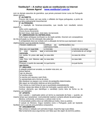 Vestibular1 – A melhor ajuda ao vestibulando na Internet
Acesse Agora! www.vestibular1.com.br
com os demais assuntos de gramática, que jamais precisará tomar curso de Português
desse capítulo.
8ª. ALFABETO.
Procure não inovar, por sua conta, o alfabeto da língua portuguesa, a ponto de
tornar sua letra praticamente irreconhecível.
9ª. ALITERAÇÃO.
É a repetição de fonemas-consoantes, que resulta num resultado sonoro
específico.
Velho vento vagabundo...
Chove chuva choverando.
Boi bem bravo, bate baixo, bota baba, boi berrando.
10ª. AMBIGÜIDADE OU ANFIBOLOGIA.
Evite frases ambíguas (confusas) ou de duplo sentido. Ocorrem em conseqüência
da má pontuação ou da má colocação das palavras.
A ambigüidade deve ser evitada com a utilização de termos que expressem clara e
objetivamente o que se pretende mostrar.
FRASES AMBÍGUAS CORRIJA AS EXPRESSÕES
GRIFADAS PARA
OU
Alice saiu com sua irmã. a irmã dela a irmã de uma amiga
Vi José beijando sua
namorada.
a namorada dele a namorada de um amigo
Um ladrão foi preso em sua
casa.
na casa dele na casa da vítima
João ficou com Mariana em
sua casa.
na casa dela na casa dele
Pintaram o quarto da casa em
que durmo.
no qual durmo na qual durmo
11ª. ANULADA.
A redação poderá ser anulada, ou receber nota zero, se:
Estiver ilegível.
Fugir do assunto.
For escrita a lápis.
For escrita com rasuras e sem título.
For apresentada sob a forma de verso.
Não obedecer ao espaço e ao número de parágrafos determinados.
Não seguir as instruções relativas ao tema escolhido.
Tiver menos ou mais linhas do que a quantidade preestabelecida.
Contiver cópias das idéias do texto de motivação, quando este for dado.
Contiver elemento que identifique o candidato (como letra de forma ou de
imprensa, por exemplo).
12ª. APOSTO.
Use o aposto — explicação sobre um termo ou expressão da frase — quando, ao
mesmo tempo que caracterizar, você pretender explicar a própria atitude da personagem.
Mariana, enfurecida, arremessou o valioso colar no rio.
A Universidade pública deve ser defendida por todos, ricos ou pobres.
O estudo do Romeno, língua neolatina como o Português, pode ser bastante
facilitado com o uso de uma gramática comparativa.
13ª. ARGUMENTAR.
Não comece a redação com períodos longos. Exponha logo suas idéias.
Não fundamente seus argumentos com fatos que não sejam de domínio público.
 