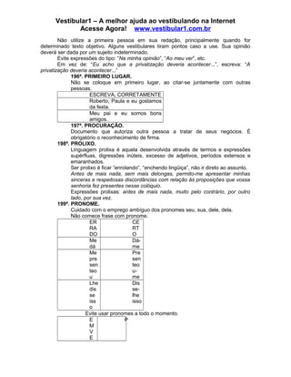 Vestibular1 – A melhor ajuda ao vestibulando na Internet
Acesse Agora! www.vestibular1.com.br
Não utilize a primeira pessoa em sua redação, principalmente quando for
determinado texto objetivo. Alguns vestibulares tiram pontos caso a use. Sua opinião
deverá ser dada por um sujeito indeterminado.
Evite expressões do tipo: “Na minha opinião”, “Ao meu ver”, etc.
Em vez de: “Eu acho que a privatização deveria acontecer...”, escreva: “A
privatização deveria acontecer...”
196ª. PRIMEIRO LUGAR.
Não se coloque em primeiro lugar, ao citar-se juntamente com outras
pessoas.
ESCREVA, CORRETAMENTE
Roberto, Paula e eu gostamos
da festa.
Meu pai e eu somos bons
amigos.
197ª. PROCURAÇÃO.
Documento que autoriza outra pessoa a tratar de seus negócios. É
obrigatório o reconhecimento de firma.
198ª. PROLIXO.
Linguagem prolixa é aquela desenvolvida através de termos e expressões
supérfluas, digressões inúteis, excesso de adjetivos, períodos extensos e
emaranhados.
Ser prolixo é ficar “enrolando”, “enchendo lingüiça”, não ir direto ao assunto.
Antes de mais nada, sem mais delongas, permito-me apresentar minhas
sinceras e respeitosas discordâncias com relação às proposições que vossa
senhoria fez presentes nesse colóquio.
Expressões prolixas: antes de mais nada, muito pelo contrário, por outro
lado, por sua vez.
199ª. PRONOME.
Cuidado com o emprego ambíguo dos pronomes seu, sua, dele, dela.
Não comece frase com pronome.
ER
RA
DO
CE
RT
O
Me
dá
Dá-
me
Me
pre
sen
teo
u
Pre
sen
teo
u-
me
Lhe
dis
se
iss
o
Dis
se-
lhe
isso
Evite usar pronomes a todo o momento.
E
M
V
E
P
 