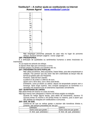 Vestibular1 – A melhor ajuda ao vestibulando na Internet
Acesse Agora! www.vestibular1.com.br
Z
D
E
E
u
bri
nq
ue
i
B
E
u
es
tu
de
i
E
E
u
do
rm
i
D
Não empregue pronomes pessoais do caso reto no lugar do pronome
oblíquo. Escreva sempre “julgá-lo”, nunca “julgar ele”.
200ª. PROSOPOPÉIA.
É a atribuição de qualidades ou sentimentos humanos a seres irracionais ou
inanimados.
A Lua espia-nos através da vidraça.
A raposa disse algo que convenceu o corvo.
O tempo passou na janela e só Carolina não viu.
201ª. PROVÉRBIO OU DITO POPULAR.
Não utilize provérbios, ditos populares, frases feitas, pois eles empobrecem a
redação. Faz parecer que seu autor não tem criatividade ao lançar mão de
formas já gastas pelo uso freqüente.
Portanto, nada de ficar usando:
A palavra é de prata e o silêncio de ouro.
Quem com o ferro fere, com o ferro será ferido.
Entretanto, como já diziam os sábios: depois da tempestade sempre vem a
bonança. Após longo suplício, meu coração apaziguava as tormentas e a
sensatez me mostrava que só estaríamos separadas carnalmente.
202ª. QUANTIDADE DE LINHAS.
Não deixe linhas em branco no corpo do texto.
Não faça menos nem ultrapasse o máximo de linhas exigido na redação.
Quando for redigir alguns temas, para efeito de treinamento, escreva 15
(quinze) linhas no mínimo a 30 (trinta) linhas no máximo, pois é assim que
são pedidas as redações em vestibulares e concursos.
203ª. QUE, DE QUE.
Lembre-se de que os verbos gostar e precisar são transitivos diretos e,
portanto, são sempre precedidos de “de que”.
ERRADO CERTO
Outra coisa que gostei. Outra coisa de que gostei.
O livro que precisava O livro de que precisava
 