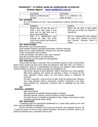 Vestibular1 – A melhor ajuda ao vestibulando na Internet
Acesse Agora! www.vestibular1.com.br
era aquele. era aquele.
Este é o professor que
lhe falei.
Este é o professor de
quem lhe falei.
204ª. QUEÍSMO.
É o uso excessivo do “que”, cuja conseqüência é produzir períodos longos.
Evite-o.
ERRADO CERTO
Aquele que diz que faz que é
forte e que tudo pode é que
teme que se diga dele que é
fraco e que nada pode.
Quem diz ser forte e tudo poder
teme que se revele sua fraqueza e
impotência.
Este é o apartamento que
comprei de João, que tinha
outros seis imóveis que estavam
todos à venda.
Este é o apartamento que comprei
de João, dono também de outros
seis imóveis. Estavam todos à
venda.
205ª. RADICALISMO.
Não afirme o que não pode provar.
Evite análises radicais e posições extremistas, injustas e levianas.
Nada como um texto equilibrado. Posicione-se, mas sem exagero.
Todos os deputados são corruptos.
A bem da verdade, nem todos o são, não é mesmo?
Esse tipo de gente merece ser exterminado.
Radical demais, não lhe parece? E até grosseiro!
206ª. RASCUNHO.
Jamais deixe de fazer o rascunho. Ele é a primeira versão do texto. Os escritores
fazem várias versões de seus livros antes de publicá-los. Não seja você, um iniciante, a
querer dispensá-lo. Nele há a possibilidade de melhorar sua redação, alterar palavras,
construir melhor os períodos, mudar a posição dos parágrafos, etc.
Para evitar rasuras no texto definitivo, releia o rascunho com muita atenção.
Não tenha preguiça nem pressa em passá-lo a limpo. O sucesso do seu
texto depende, muitas vezes, de uma leitura atenta e cuidadosa do
rascunho.
Ao reler o rascunho, você se torna um leitor crítico do próprio texto. Revise-o
com muita atenção: elimine, acrescente, substitua. Questione o seu texto.
Esse trabalho irá, certamente, contribuir para a qualidade de seu texto
definitivo.
207ª
. RASURAS, BORRÕES.
Não use borracha.
Não apresente as questões desarrumadas e riscadas.
Não faça rasuras, marcas, sinais e borrões no corpo da redação.
Em caso de erro na redação já passada a limpo, risque o que estiver errado
e escreva adiante de modo correto.
208ª. REALIDADE.
A realidade pode ser reproduzida literalmente ou, a partir dela, pode-se criar uma
outra, com sensibilidade e imaginação.
Dorme a floresta circundante, sem sussurros de brisas, nem regorjeio de aves. Só
o urutau pia longe, e uma ou outra suindara perpassa. No centro do terreiro, atado a um
poste da canjerana rija, o prisioneiro branco vela.
 