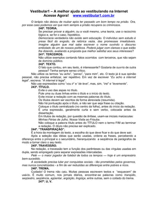 Vestibular1 – A melhor ajuda ao vestibulando na Internet
Acesse Agora! www.vestibular1.com.br
O larápio não deixou de roubar após ter passado um bom tempo na prisão. Ora,
por esse caso podemos ver que nem sempre a prisão recupera os criminosos.
240ª. TEORIA.
Se precisar provar a alguém, ou a você mesmo, uma teoria, use o raciocínio
lógico e, se for o caso, hipotético.
Democracia verdadeira não existe sem educação. O indivíduo sem estudo é
presa fácil do engodo, da retórica vazia, das promessas irrealizáveis.
Imagine alguém que mal sabe escrever o nome ouvindo o discurso
embolado de um de nossos políticos. Poderá julgar com clareza o que estão
lhe dizendo, avaliando a proposta que melhor satisfaz aos seus interesses?
241ª. TERCEIROS.
Não utilize exemplos contando fatos ocorridos com terceiros, que não sejam
de domínio público.
242ª. TEXTO.
O fato que contou, em seu texto, é interessante? Gostaria de ouvi-lo de outra
pessoa? Tenha sempre senso crítico.
Não utilize os termos “eu acho”, “penso”, “para mim”, etc. O texto já é sua opinião
pessoal, não precisa enfatizar, ser repetitivo. Em vez de escrever “Eu acho a internet
legal”, escreva: “A internet é legal”.
Não use expressões como “vou ir” e “de leve”, mas, sim, “irei” e “levemente”.
243ª. TÍTULO.
Evite o uso das aspas no título.
Pule uma ou duas linhas entre o título e o início do texto.
Evite iniciar a redação com as mesmas palavras do título.
Os títulos devem ser escritos de forma abreviada (resumida).
Não há pontuação após o título, a não ser que seja frase ou citação.
Coloque o título centralizado (no centro da folha), antes do início da redação.
É uma expressão, geralmente curta e sem verbo, colocada antes da
dissertação.
Em títulos de redação, por questão de ênfase, usam-se iniciais maiúsculas:
Minhas Férias de Julho, Nossa Visita ao Frisuba.
Não coloque a palavra título antes do TÍTULO nem o termo FIM ao terminar
a redação. O óbvio não precisa ser explicado.
244ª. “TRANSPIRAÇÃO”.
É a hora da montagem do texto, a escolha do que deve ficar e do que deve sair.
Após a seleção das idéias que serão usadas, ordene as frases, percebendo a
diferença entre o principal e o secundário, hierarquizando a seqüência de parágrafos de
modo a tornar claro o seu texto.
245ª. TRAVESSÃO.
Na redação, o travessão tem a função dos parênteses ou das vírgulas usadas em
dupla, sendo empregado para separar expressões intercaladas.
Pelé — o maior jogador de futebol de todos os tempos — hoje é um empresário
bem-sucedido.
A sociedade precisa lutar por conquistas sociais - tão prometidas pelos governos,
mas nunca concretizadas - a fim de ver reduzidas as diferenças entre pobres e ricos.
246ª. TREMA.
Cuidado! O trema não caiu. Muitas pessoas escrevem textos e “esquecem” de
usá-lo. É muito comum, nos jornais diários, encontrar-se palavras como tranqüilo,
seqüestro, seqüência, agüentar, argüição, lingüiça, entre outras, sem o coitado do trema.
247ª. U, V.
 