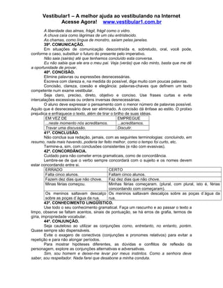 Vestibular1 – A melhor ajuda ao vestibulando na Internet
Acesse Agora! www.vestibular1.com.br
A liberdade das almas, frágil, frágil como o vidro.
A chuva caía como lágrimas de um céu entristecido.
As chamas, como língua de monstro, saíam pelas janelas.
39ª. COMUNICAÇÃO.
Em situações de comunicação descontraída e, sobretudo, oral, você pode,
conforme o caso, substituir o futuro do presente pelo imperativo.
Não saia (sairás) até que tenhamos concluído esta conversa.
Eu não sabia que ele era o meu pai. Veja (verás) que não minto, basta que me dê
a oportunidade de provar.
40ª. CONCISÃO.
Elimine palavras ou expressões desnecessárias.
Escreva com clareza e, na medida do possível, diga muito com poucas palavras.
Concisão, clareza, coesão e elegância: palavras-chaves que definem um texto
competente num exame vestibular.
Seja claro, preciso, direto, objetivo e conciso. Use frases curtas e evite
intercalações excessivas ou ordens inversas desnecessárias.
O aluno deve expressar o pensamento com o menor número de palavras possível.
Aquilo que é desnecessário deve ser eliminado. A concisão dá ênfase ao estilo. O prolixo
prejudica e enfraquece o texto, além de tirar o brilho de suas idéias.
EM VEZ DE EMPREGUE
...neste momento nós acreditamos. ...acreditamos.
Travar uma discussão. Discutir.
41ª. CONCLUSÃO.
Não conclua sua redação, jamais, com as seguintes terminologias: concluindo, em
resumo, nada mais havendo, poderia ter feito melhor, como o tempo foi curto, etc.
Termine-a, sim, com conclusões consistentes (e não com evasivas).
42ª. CONCORDÂNCIA.
Cuidado para não cometer erros gramaticais, como de concordância.
Lembre-se de que o verbo sempre concordará com o sujeito e os nomes devem
estar concordando entre si.
ERRADO CERTO
Falta cinco alunos. Faltam cinco alunos.
Fazem dez dias que não chove. Faz dez dias que não chove.
Minas férias começou. Minhas férias começaram. (plural, com plural, isto é, férias
concordando com começaram).
Os meninos saltavam descalço
sobre as poças d´água da rua.
Os meninos saltavam descalços sobre as poças d´água da
rua.
43ª. CONHECIMENTO LINGÜÍSTICO.
Use todo o seu conhecimento gramatical. Faça um rascunho e ao passar o texto a
limpo, observe se faltam acentos, sinais de pontuação, se há erros de grafia, termos de
gíria, impropriedade vocabular.
44ª. CONJUNÇÃO.
Seja cauteloso ao utilizar as conjunções como, entretanto, no entanto, porém.
Quase sempre são dispensáveis.
Evite o exagero de conectivos (conjunções e pronomes relativos) para evitar a
repetição e para não alongar períodos.
Para mostrar hipóteses diferentes, as dúvidas e conflitos de reflexão da
personagem, explore as conjunções alternativas e adversativas.
Sim, sou homem e deixei-me levar por meus instintos. Como a senhora deve
saber, sou respeitador. Nada farei que desabone a minha conduta.
 