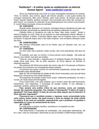 Vestibular1 – A melhor ajuda ao vestibulando na Internet
Acesse Agora! www.vestibular1.com.br
Elvira era simplesmente uma entre as outras empregadas domésticas da mansão.
Tinha, no entanto, seus sonhos, alguns até mesmo ousados, e uma quase certeza de
conseguir alcançá-los. Mas como? Decidiu, após muito pensar. Se ficasse mais algum
tempo naquele trabalho, poderia conseguir uma promoção para chefe das serviçais ou,
pelo menos, um aumento no ordenado, já que desempenhava com esmero suas funções.
E, a partir dessa convicção, tornou-se exemplar.
45ª. CONJUNTO.
Quando quiser descrever um conjunto, empregue termos indicadores de lugar que
revelem posição, aproximação ou afastamento de aspectos diferentes do conjunto.
Estavam todos os cavaleiros em volta da mesa. Nem todos, porém, tinham o
mesmo prestígio na corte. Perto do rei estavam os mais destacados nobres: Marcelo, à
esquerda; Eduardo, à direita. O primeiro trajava negro com as insígnias reais e o brasão
de família. O segundo trajava azul e não trazia insígnias. Uma armadura reforçada cobria
seu tórax.
46ª. CONSTRUÇÕES.
Não escreva construções como lá em Recife, aqui em Salvador mas, sim, em
Recife, em Salvador.
47ª. CONTEÚDO.
Um bom texto não é apenas o texto correto, sem erros gramaticais. Ele deve ter
conteúdo.
O conteúdo, que vale, no mínimo, 5 (cinco) pontos numa redação, não pode ser
ridículo, nem infantil, mas deve ser simples.
Tome-se, como exemplo, o seguinte tema: O Acidente Nuclear de Chernobyl. Ao
redigir sobre esse tema, não se pode esquecer, de forma alguma, de abordar os
seguintes assuntos:
Nos próximos 30 (trinta) anos ainda vão morrer mais de 5 mil pessoas na Rússia e
em países circunvizinhos, em conseqüência desse acidente.
A economia dos países vizinhos foi enormemente prejudicada, porque eles foram
contaminados pela radioatividade.
Mais de 100 mil habitantes da cidade de Kiev foram evacuados, para que ela fosse
despoluída, tornando-se uma cidade fantasma.
Os programas de energia nuclear foram quase totalmente paralisados, em todo o
mundo, em razão dessa terrível tragédia.
Ficou comprovado, com esse acidente, que o homem ainda não está dominando,
inteiramente, com segurança, a tecnologia da energia nuclear. A sua utilização e
expansão, portanto, precisa ser repensada.
Faça sempre uma análise crítica do que escreveu, como, por exemplo,
através das seguintes perguntas: Sua redação é interessante? A leitura do texto é
agradável? Tem boas idéias? O texto dá uma boa idéia daquilo que foi descrito? O
texto está bem organizado?
Presume-se que o candidato prestes a ingressar numa universidade tenha
certa cultura. Assim sendo, não pode encarar o tema da redação de modo infantil
ou rasteiro. É por meio do conteúdo, especialmente, que o professor irá aquilatar a
capacidade ou o grau de conhecimento do aluno.
48ª. CONTO.
É a mais breve e simples narrativa, centrada em um episódio da vida.
49ª. CONTRADIÇÃO.
Para desenvolver a impressão de contradição, use conjunções adversativas. Se
for o caso, varie as conjunções, observando as que se prestam a determinada situação.
 