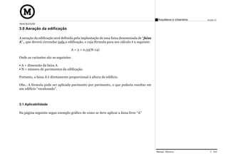 Arquitetura e Urbanismo   Projeto VI
MACKENZIE
3.0 Aeração da edificação

A aeração da edificação será definida pela implantação de uma faixa denominada de “faixa
A”,, que deverá circundar toda a edificação, e cuja fórmula para seu cálculo é a seguinte:

                                   A = 3 + 0,35(N-14)

Onde as variantes são as seguintes:

 A = dimensão da faixa A
 N = número de pavimentos da edificação.

Portanto, a faixa A é diretamente proporcional à altura do edifício.

Obs.: A fórmula pode ser aplicada pavimento por pavimento, o que poderia resultar em
um edifício “escalonado”.



3.1 Aplicabilidade

Na página seguinte segue exemplo gráfico de como se deve aplicar a faixa livre “A”




                                                                                             Manual Técnico                C 016
 