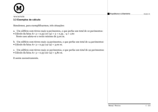 Arquitetura e Urbanismo   Projeto VI
MACKENZIE
3.3 Exemplos de cálculo

Simulemos, para exemplificarmos, três situações:

a. Um edifício com térreo mais 9 pavimentos, o que perfaz um total de 10 pavimentos:
  Cálculo da faixa A= 3 + 0,35 (10-14) = 3 + 0,35 . -4 = 1,60
   Neste caso adota-se o recúo mínimo de 3,00 m.

b. Um edifício com térreo mais 13 pavimentos, o que perfaz um total de 14 pavimentos:
 Cálculo da faixa A= 3 + 0,35 (14-14) = 3,00 m.

c. Um edifício com térreo mais 21 pavimentos, o que perfaz um total de 22 pavimentos:
  Cálculo da faixa A= 3 + 0,35 (22-14) = 5,80 m.

E assim sucessivamente.




                                                                                        Manual Técnico                C 019
 