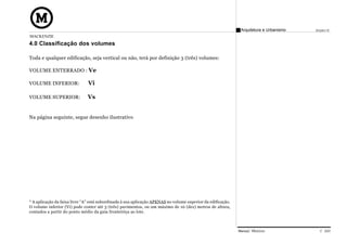 Arquitetura e Urbanismo   Projeto VI
MACKENZIE
4.0 Classificação dos volumes

Toda e qualquer edificação, seja vertical ou não, terá por definição 3 (três) volumes:

VOLUME ENTERRADO : Ve

VOLUME INFERIOR:               Vi

VOLUME SUPERIOR:              Vs


Na página seguinte, segue desenho ilustrativo




* A aplicação da faixa livre “A” está subordinada à sua aplicação APENAS no volume superior da edificação.
O volume inferior (Vi) pode conter até 3 (três) pavimentos, ou um máximo de 10 (dez) metros de altura,
contados a partir do ponto médio da guia fronteiriça ao lote.



                                                                                                             Manual Técnico                C 020
 