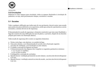 Arquitetura e Urbanismo   Projeto VI
MACKENZIE

5.0 Circulações
Definem-se como espaços para circulação, todos os espaços destinados à circulação de
pedestres, ou seja, mais precisamente rampas, corredores e escadas.


5.1 Escadas

Toda e qualquer edificação que tenha mais de um pavimento, deverá conter uma escada
para acesso aos pisos inferiores e/ou superiores, sendo que acima de 2 pavimentos a serem
acessados, a mesma deverá ser de segurança.

É denominada de escada de segurança o elemento construtivo que tem como finalidade a
fuga dos usuários de uma edificação em caso de pânico, e portanto, dispõe de um desenho
próprio para tanto (ver ilustração abaixo).

Toda escada de segurança deve conter os seguintes elementos:

a. Portas corta-fogo, com abertura no sentido da fuga.
b. Uma ante-câmara, a ser dimensionada de acordo com a ilustração seguinte.
c. Um duto de ventilação, a ser localizado na ante-câmara.
d. É vedada a execução de degraus em leque.
e. O dimensionamento dos degraus deve respeitar os seguintes parâmetros mínimos:
      0,17 m para os espelhos.
      0,27 m para os pisos.
f. É obrigatória a execução de corrimãos.
g. Quando houver ventilação permanente na ante-câmara , sua área não deverá ultrapassar
   0,70 m2.
h. Quando houver ventilação natural na caixa da escada , sua área não deverá ultrapassar
   0,50 m2.


                                                                                            Manual Técnico                C 022
 