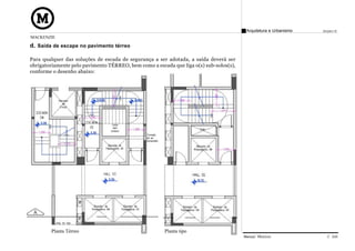 Arquitetura e Urbanismo   Projeto VI
MACKENZIE

d. Saída de escape no pavimento térreo

Para qualquer das soluções de escada de segurança a ser adotada, a saída deverá ser
obrigatoriamente pelo pavimento TÉRREO, bem como a escada que liga o(s) sub-solos(s),
conforme o desenho abaixo:




        Planta Térreo                                  Planta tipo
                                                                                        Manual Técnico                C 026
 