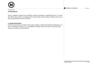 Arquitetura e Urbanismo   Projeto VI
MACKENZIE
6.1Elevadores

Todo e qualquer projeto de um edifício vertical, pressupõe a especificação de 2 ou mais
elevadores. No entanto, a localização dos mesmos deve seguir alguns critérios para que se
faça a especificação correta. São eles:


a. dimensionamento
O dimensionamento da cabine* deve seguir sempre o cálculo da lotação da edificação, ou
seja, o número de viagens a ser considerado é função direta do número de pessoas que
acessam o edifício na mesma hora.




                                                                                            Manual Técnico                C 031
 
