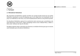 Arquitetura e Urbanismo   Projeto VI
MACKENZIE
c. Tipologias

c.1 Elevadores hidráulicos

São chamados de hidráulicos aqueles movidos por energia gerada através de um pistão
hidráulico, localizado na casa de máquinas que, via de regra, deve ser localizada em um
poço a ser edificado no sub-solo, ou no nível imediatamente inferior ao da primeira parada.

Os elevadores hidráulicos apesar de se mostrarem mais onerosos que os mecânicos, são
mais silenciosos e mais suaves. Alguns shoppings centers como o Market Place, o D&D e o
Serra Azul utilizam este tipo de elevador.

Na página seguinte estão os desenhos que ilustram as condições técnicas para que se execute
uma instalação para elevadores hidráulicos:




                                                                                              Manual Técnico                C 033
 