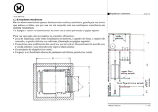 Arquitetura e Urbanismo   Projeto VI
MACKENZIE
c.2 Elevadores mecânicos
Os elevadores mecânicos operam basicamente com força mecânica, gerada por um motor
que aciona a cabine, que por sua vez em conjunto com um contrapeso, constituem um
sistema equilibrado.
Via de regra as cabines são dimensionadas de acordo com a tabela apresentada na página seguinte:

Para sua operação, são necessários os seguintes elementos:
 Casa de máquinas, onde serão localizados os motores, o quadro de força, o quadro de
 comando, o quadro elétrico e as roldanas. (ilustração na página seguinte)
 Uma cabine para acolhimento dos usuários, que deverá ser dimensionada de acordo com
 a tabela anterior e cujo desenho está representado abaixo:
 Um conjunto de alçapões (ver corte)
 Um poço a ser localizado abaixo do pavimento de última parada (ver corte)




                                                                                                   Manual Técnico                C 035
 
