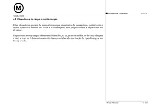 Arquitetura e Urbanismo   Projeto VI
MACKENZIE
c.3 Elevadores de carga e monta-cargas

Estes elevadores operam da mesma forma que o mecânico de passageiros, porém tanto o
motor quanto o sistema de freios e o contrapeso, são proporcionais à capacidade do
elevador.

Enquanto os monta-cargas oferecem cabines de 1,20 x 1,20 m em média, os de carga chegam
a 2,00 x 2,40 m. O dimensionamento é sempre elaborado em função do tipo de carga a ser
trasnportada.




                                                                                          Manual Técnico                C 037
 