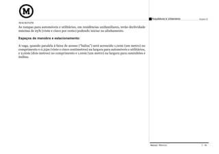 Arquitetura e Urbanismo   Projeto VI
MACKENZIE
As rampas para automóveis e utilitários, em residências unifamiliares, terão declividade
máxima de 25% (vinte e cinco por cento) podendo iniciar no alinhamento.

Espaços de manobra e estacionamento:

A vaga, quando paralela à faixa de acesso (“baliza”) será acrescido 1,00m (um metro) no
comprimento e 0,25m (vinte e cinco centímetros) na largura para automóveis e utilitários,
e 2,00m (dois metros) no comprimento e 1,00m (um metro) na largura para caminhões e
ônibus.




                                                                                            Manual Técnico               C 04
 