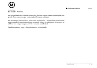Arquitetura e Urbanismo   Projeto VI
MACKENZIE
6.2 Escadas Rolantes

São utilizadas em geral em áreas comerciais (Shopping centers) ou em áreas públicas com
grande fluxo de pessoas, que venham a justificar a sua utilização.

São movidas por força mecânica, assim como os elevadores, e requerem um grade cuidado
ao serem especificadas, pois solicitam um grande esforço ao se apoiarem na estrutura do
edifício, uma vez que seu peso próprio é bastente considerável.

Na página seguinte segue o dimensionamento exemplificado:




                                                                                          Manual Técnico                C 040
 