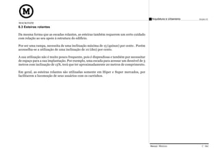 Arquitetura e Urbanismo   Projeto VI
MACKENZIE
6.3 Esteiras rolantes

Da mesma forma que as escadas rolantes, as esteiras também requerem um certo cuidado
com relação ao seu apoio à estrutura do edifício.

Por ser uma rampa, necessita de uma inclinação máxima de 15 (quinze) por cento . Porém
aconselha-se a utilização de uma inclinação de 10 (dez) por cento.

A sua utilização não é muito pouco frequente, pois é dispendiosa e também por necessitar
de espaço para a sua implantação. Por exemplo, uma escada para acessar um desnível de 3
metros com inclinação de 15%, terá que ter aproximadamente 20 metros de comprimento.

Em geral, as esteiras rolantes são utilizadas somente em Hiper e Super mercados, por
facilitarem a locomoção de seus usuários com os carrinhos.




                                                                                           Manual Técnico                C 042
 