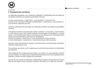 Arquitetura e Urbanismo   Projeto VI
MACKENZIE
2. Equipamentos sanitários
As edificações destinadas a uso residencial unifamiliar e multifamiliar deverão dispor de
instalações sanitárias nas seguintes quantidades mínimas:

a) casas e apartamentos: 1 (uma) bacia, 1 (um) lavatório e 1 (um) chuveiro;
b) áreas de uso comum de edificações multifamiliares: 1 (uma) bacia, 1 (um) lavatório e 1
(um) chuveiro, separados por sexo.

As demais edificações deverão dispor de instalações sanitárias nas seguintes quantidades
mínimas:

a) hospitais ou clínicas com internação, hotéis e similares: 1 (uma) bacia, 1 (um) lavatório
e 1 (um) chuveiro para cada 2 (duas) unidades de internação ou hospedagem, e 1 (uma)
bacia e 1 (um) lavatório para cada 20 (vinte) pessoas nas demais áreas, descontadas deste
cálculo as áreas destinadas a internação ou hospedagem;
b) locais de reunião: 1 (uma) bacia e 1 (um) lavatório para cada 50 pessoas;
c) outras destinações: 1 (uma) bacia e 1 (um) lavatório para cada 20 pessoas.

Quando o número de pessoas for superior a 20 (vinte) haverá, necessariamente, instalações
sanitárias separadas por sexo.

Nos sanitários masculinos, 50% (cinqüenta por cento) das bacias poderão ser substituídas
por mictórios.

Toda edificação não residencial deverá dispor, no mínimo, de uma instalação sanitária
por sexo, distante, no máximo 50m (cinqüenta metros) de percurso real de qualquer ponto,
podendo se situar em andar contíguo ao considerado.

As áreas de uso comum de edificações multifamiliares (prédios de apartamentos) exceto
HIS, deverão dispor de dois conjuntos sanitários, destinados um a cada sexo, contendo:
                                                                                               Manual Técnico               C 09
 