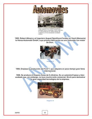 1905. Robert Allmers y el ingeniero August Sporkhorst fundan en Varel (Alemania)
la Hansa-Automobil GmbH, cuya primera fabricación es una Voiturette con motor
De Dion.

imagenes 15

1908. Empieza la producción del Ford T, que adquiere en poco tiempo gran fama
internacional.
1908. Se produce el Hispano Suiza de 6 cilindros. Es un automóvil lujoso y bien
acabado que, sin embargo, no tuvo mucho éxito comercial. Sirvió para demostrar
la gran capacidad tecnológica de la empresa.

imagenes 16

AMPM

10

 