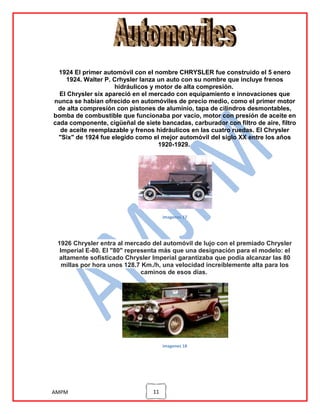 1924 El primer automóvil con el nombre CHRYSLER fue construido el 5 enero
1924. Walter P. Crhysler lanza un auto con su nombre que incluye frenos
hidráulicos y motor de alta compresión.
El Chrysler six apareció en el mercado con equipamiento e innovaciones que
nunca se habían ofrecido en automóviles de precio medio, como el primer motor
de alta compresión con pistones de aluminio, tapa de cilindros desmontables,
bomba de combustible que funcionaba por vacío, motor con presión de aceite en
cada componente, cigüeñal de siete bancadas, carburador con filtro de aire, filtro
de aceite reemplazable y frenos hidráulicos en las cuatro ruedas. El Chrysler
"Six" de 1924 fue elegido como el mejor automóvil del siglo XX entre los años
1920-1929.

imagenes 17

1926 Chrysler entra al mercado del automóvil de lujo con el premiado Chrysler
Imperial E-80. El "80" representa más que una designación para el modelo: el
altamente sofisticado Chrysler Imperial garantizaba que podía alcanzar las 80
millas por hora unos 128.7 Km./h, una velocidad increíblemente alta para los
caminos de esos días.

imagenes 18

AMPM

11

 