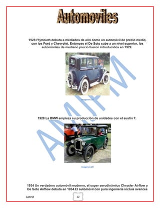 1928 Plymouth debuta a mediados de año como un automóvil de precio medio,
con los Ford y Chevrolet. Entonces el De Soto sube a un nivel superior, los
automóviles de mediano precio fueron introducidos en 1929.

imagenes 19

1928 La BMW empieza su producción de unidades con el austin 7.

imagenes 20

1934 Un verdadero automóvil moderno, el super aerodinámico Chrysler Airflow y
De Soto Airflow debuta en 1934.El automóvil con pura ingeniería incluía avances
AMPM

12

 