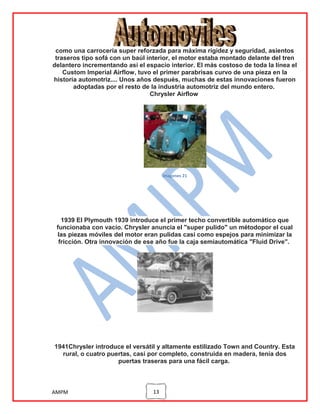 como una carrocería super reforzada para máxima rigidez y seguridad, asientos
traseros tipo sofá con un baúl interior, el motor estaba montado delante del tren
delantero incrementando así el espacio interior. El más costoso de toda la línea el
Custom Imperial Airflow, tuvo el primer parabrisas curvo de una pieza en la
historia automotriz.... Unos años después, muchas de estas innovaciones fueron
adoptadas por el resto de la industria automotriz del mundo entero.
Chrysler Airflow

imagenes 21

1939 El Plymouth 1939 introduce el primer techo convertible automático que
funcionaba con vacío. Chrysler anuncia el "super pulido" un métodopor el cual
las piezas móviles del motor eran pulidas casi como espejos para minimizar la
fricción. Otra innovación de ese año fue la caja semiautomática "Fluid Drive".

1941Chrysler introduce el versátil y altamente estilizado Town and Country. Esta
rural, o cuatro puertas, casi por completo, construida en madera, tenía dos
puertas traseras para una fácil carga.

AMPM

13

 