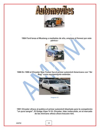 1964 Ford lanza el Mustang a mediados de año, empieza el frenesi por este
pánica.r

1988 En 1988 el Chrysler New Yorker fue el primer automóvil Americano con "Air
Bag" como equipamiento estándar.

imagenes 22

1991 Chrysler ofrece al publico el primer automóvil diseñado para la competición
"un pura sangre", El Dodge Viper V-10. Chrysler, líder indiscutido, en el mercado
de las minivans ofrece ahora tracción 4x4.

AMPM

14

 