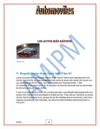 Los autos más rápidos

imagenes 24

1º- Bugatti Veyron Super Sport (431,07 km/h)
¿Qué se puede decir del Bugatti Veyron Super Sport? Sobre este hiperdeportivo han
corrido ríos de tinta, se trata actualmente del coche de serie más rápido del mundo con
una velocidad de 431,07 km/h. Sus credenciales son impresionantes, 1.200
CV sacados de un motor en W de 16 cilindros y 8 litros de cilindrada que es alimentado
de forma forzada por cuatro turbos.
Y eso no es todo, porque todos los rumores apuntan a que Bugatti está preparando una
versión aún más extrema que llegará a finales de año. Todo sea por mantener su actual
récord, récord que tiene truco, porque de las 30 unidades que se producirán, solo 5 son
capaces de alcanzar esta velocidad, las otras 25 están limitadas electrónicamente a
415 km/h.

AMPM

16

 