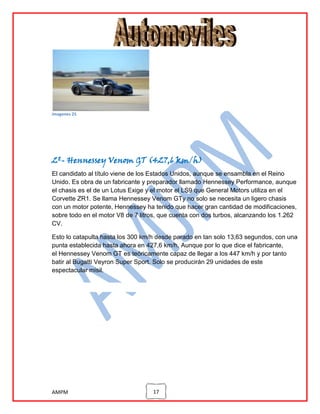 imagenes 25

2º- Hennessey Venom GT (427,6 km/h)
El candidato al título viene de los Estados Unidos, aunque se ensambla en el Reino
Unido. Es obra de un fabricante y preparador llamado Hennessey Performance, aunque
el chasis es el de un Lotus Exige y el motor el LS9 que General Motors utiliza en el
Corvette ZR1. Se llama Hennessey Venom GTy no solo se necesita un ligero chasis
con un motor potente, Hennessey ha tenido que hacer gran cantidad de modificaciones,
sobre todo en el motor V8 de 7 litros, que cuenta con dos turbos, alcanzando los 1.262
CV.
Esto lo catapulta hasta los 300 km/h desde parado en tan solo 13,63 segundos, con una
punta establecida hasta ahora en 427,6 km/h. Aunque por lo que dice el fabricante,
el Hennessey Venom GT es teóricamente capaz de llegar a los 447 km/h y por tanto
batir al Bugatti Veyron Super Sport. Solo se producirán 29 unidades de este
espectacular misil.

AMPM

17

 