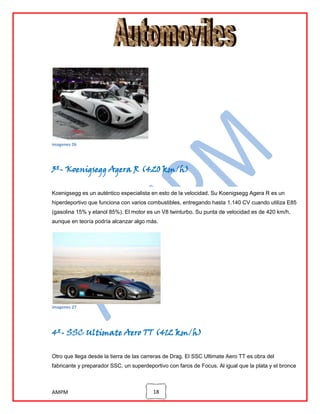 imagenes 26

3º- Koenigsegg Agera R (420 km/h)
Koenigsegg es un auténtico especialista en esto de la velocidad. Su Koenigsegg Agera R es un
hiperdeportivo que funciona con varios combustibles, entregando hasta 1.140 CV cuando utiliza E85
(gasolina 15% y etanol 85%). El motor es un V8 twinturbo. Su punta de velocidad es de 420 km/h,
aunque en teoría podría alcanzar algo más.

imagenes 27

4º- SSC Ultimate Aero TT (412 km/h)
Otro que llega desde la tierra de las carreras de Drag. El SSC Ultimate Aero TT es obra del
fabricante y preparador SSC, un superdeportivo con faros de Focus. Al igual que la plata y el bronce

AMPM

18

 