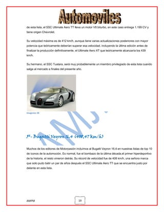 de esta lista, el SSC Ultimate Aero TT lleva un motor V8 biturbo, en este caso entrega 1.199 CV y
tiene origen Chevrolet.
Su velocidad máxima es de 412 km/h, aunque tiene varias actualizaciones posteriores con mayor
potencia que teóricamente deberían superar esa velocidad, incluyendo la última edición antes de
finalizar la producción definitivamente, el Ultimate Aero XT que teóricamente alcanzaría los 439
km/h.
Su hermano, el SSC Tuatara, será muy probablemente un miembro privilegiado de esta lista cuando
salga al mercado a finales del presente año.

imagenes 28

5º- Bugatti Veyron 16.4 (408,47 km/h)
Muchos de los editores de Motorpasión incluímos al Bugatti Veyron 16.4 en nuestras listas de top 10
de iconos de la automoción. Es normal, fue el bombazo de la última década,el primer hiperdeportivo
de la historia, el resto vinieron detrás. Su récord de velocidad fue de 408 km/h, una señora marca
que solo pudo batir un par de años después el SSC Ultimate Aero TT que se encuentra justo por
delante en esta lista.

AMPM

19

 