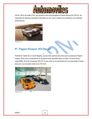 V8 de 7 litros de origen Ford, que gracias a dos turbocargadores Garret alcanza los 750 CV. Su
capacidad de alcanzar semejante velocidad con tan “poca” potencia es posible por una refinada
aerodinámica.

imagenes 31

8º- Pagani Huayra (372 km/h)
Podríamos hablar de un recién llegado, ya que hace apenas dos años que se produce el Pagani
Huayra. Este nuevo contendiente en la guerra de la velocidad lleva un motor V12 de 6 litros y
origenAMG. De él se consiguen 700 CV, lo que unido a una aerodinámica muy estudiada lo hacen
alcanzar una velocidad máxima de 372 km/h.

imagenes 32

AMPM

21

 