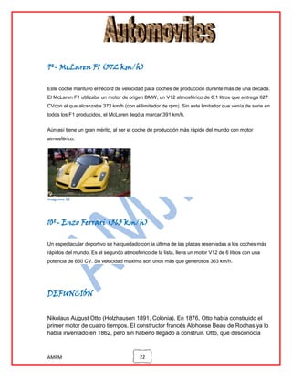 9º- McLaren F1 (372 km/h)
Este coche mantuvo el récord de velocidad para coches de producción durante más de una década.
El McLaren F1 utilizaba un motor de origen BMW, un V12 atmosférico de 6.1 litros que entrega 627
CVcon el que alcanzaba 372 km/h (con el limitador de rpm). Sin este limitador que venía de serie en
todos los F1 producidos, el McLaren llegó a marcar 391 km/h.
Aún así tiene un gran mérito, al ser el coche de producción más rápido del mundo con motor
atmosférico.

imagenes 33

10º- Enzo Ferrari (363 km/h)
Un espectacular deportivo se ha quedado con la última de las plazas reservadas a los coches más
rápidos del mundo. Es el segundo atmosférico de la lista, lleva un motor V12 de 6 litros con una
potencia de 660 CV. Su velocidad máxima son unos más que generosos 363 km/h.

DEFUNCIÓN
Nikolaus August Otto (Holzhausen 1891, Colonia). En 1876, Otto había construido el
primer motor de cuatro tiempos. El constructor francés Alphonse Beau de Rochas ya lo
había inventado en 1862, pero sin haberlo llegado a construir. Otto, que desconocía

AMPM

22

 
