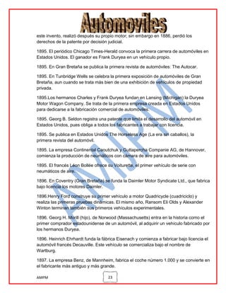 este invento, realizó después su propio motor; sin embargo en 1886, perdió los
derechos de la patente por decisión judicial.
1895. El periódico Chicago Times-Herald convoca la primera carrera de automóviles en
Estados Unidos. El ganador es Frank Duryea en un vehículo propio.
1895. En Gran Bretaña se publica la primera revista de automóviles: The Autocar.
1895. En Tunbridge Wells se celebra la primera exposición de automóviles de Gran
Bretaña, aun cuando se trata más bien de una exhibición de vehículos de propiedad
privada.
1895.Los hermanos Charles y Frank Duryea fundan en Lansing (Michigan) la Duryea
Motor Wagon Company. Se trata de la primera empresa creada en Estados Unidos
para dedicarse a la fabricación comercial de automóviles.
1895. Georg B. Seldon registra una patente que limita el desarrollo del automóvil en
Estados Unidos, pues obliga a todos los fabricantes a trabajar con licencia.
1895. Se publica en Estados Unidos The Horseless Age (La era sin caballos), la
primera revista del automóvil.
1895. La empresa Continental Caoutchuk y Guttapercha Companie AG, de Hannover,
comienza la producción de neumáticos con cámara de aire para automóviles.
1895. El francés Léon Bollée ofrece su Voiturette, el primer vehículo de serie con
neumáticos de aire.
1896. En Coventry (Gran Bretaña) se funda la Daimler Motor Syndicate Ltd., que fabrica
bajo licencia los motores Daimler.
1896.Henry Ford construye su primer vehículo a motor Quadricycle (cuadriciclo) y
realiza las primeras pruebas dinámicas. El mismo año, Ransom Eli Olds y Alexander
Winton terminan también sus primeros vehículos experimentales.
1896. Georg H. Morill (hijo), de Norwood (Massachusetts) entra en la historia como el
primer comprador estadounidense de un automóvil, al adquirir un vehículo fabricado por
los hermanos Duryea.
1896. Heinrich Ehrhardt funda la fábrica Eisenach y comienza a fabricar bajo licencia el
automóvil francés Decauville. Este vehículo se comercializa bajo el nombre de
Wartburg.
1897. La empresa Benz, de Mannheim, fabrica el coche número 1.000 y se convierte en
el fabricante más antiguo y más grande.
AMPM

23

 
