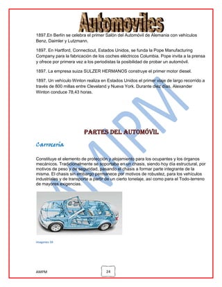 1897.En Berlín se celebra el primer Salón del Automóvil de Alemania con vehículos
Benz, Daimler y Lutzmann.
1897. En Hartford, Connecticut, Estados Unidos, se funda la Pope Manufacturing
Company para la fabricación de los coches eléctricos Columbia. Pope invita a la prensa
y ofrece por primera vez a los periodistas la posibilidad de probar un automóvil.
1897. La empresa suiza SULZER HERMANOS construye el primer motor diesel.
1897. Un vehículo Winton realiza en Estados Unidos el primer viaje de largo recorrido a
través de 800 millas entre Cleveland y Nueva York. Durante diez días, Alexander
Winton conduce 78,43 horas.

Partes del automóvil
Carrocería
Constituye el elemento de protección y alojamiento para los ocupantes y los órganos
mecánicos. Tradicionalmente se soportaba en un chasis, siendo hoy día estructural, por
motivos de peso y de seguridad, pasando el chasis a formar parte integrante de la
misma. El chasis sin embargo permanece por motivos de robustez, para los vehículos
industriales y de transporte a partir de un cierto tonelaje, así como para el Todo-terreno
de mayores exigencias.

imagenes 34

AMPM

24

 