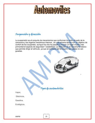 Suspensión y dirección
La suspensión es el conjunto de mecanismos que conforman la unión al suelo de la
carrocería y los órganos mecánicos internos , en una primera época con un objetivo de
confort de los ocupantes, aunque hoy día ha pasado a ocupar un lugar mucho más
primordial el aspecto de seguridad = estabilidad. La dirección es el mecanismo básico
que permite dirigir al vehículo, ya que al contrario del ferrocarril, las ruedas no van
guiadas.

Tipos de automóviles
Vapor,
Eléctricos,
Gasolina,
Ecológicos.

AMPM

25

 