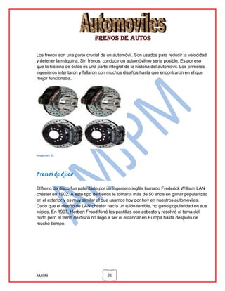 Frenos de autos
Los frenos son una parte crucial de un automóvil. Son usados para reducir la velocidad
y detener la máquina. Sin frenos, conducir un automóvil no sería posible. Es por eso
que la historia de éstos es una parte integral de la historia del automóvil. Los primeros
ingenieros intentaron y fallaron con muchos diseños hasta que encontraron en el que
mejor funcionaba.

imagenes 35

Frenos de disco
El freno de disco fue patentado por un ingeniero inglés llamado Frederick William LAN
chéster en 1902. A este tipo de frenos le tomaría más de 50 años en ganar popularidad
en el exterior y es muy similar al que usamos hoy por hoy en nuestros automóviles.
Dado que el diseño de LAN chéster hacía un ruido terrible, no gano popularidad en sus
inicios. En 1907, Herbert Frood forró las pastillas con asbesto y resolvió el tema del
ruido pero el freno de disco no llegó a ser el estándar en Europa hasta después de
mucho tiempo.

AMPM

26

 