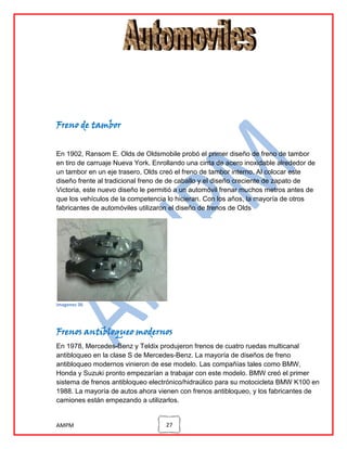Freno de tambor
En 1902, Ransom E. Olds de Oldsmobile probó el primer diseño de freno de tambor
en tiro de carruaje Nueva York. Enrollando una cinta de acero inoxidable alrededor de
un tambor en un eje trasero, Olds creó el freno de tambor interno. Al colocar este
diseño frente al tradicional freno de de caballo y el diseño creciente de zapato de
Victoria, este nuevo diseño le permitió a un automóvil frenar muchos metros antes de
que los vehículos de la competencia lo hicieran. Con los años, la mayoría de otros
fabricantes de automóviles utilizaron el diseño de frenos de Olds

imagenes 36

Frenos antibloqueo modernos
En 1978, Mercedes-Benz y Teldix produjeron frenos de cuatro ruedas multicanal
antibloqueo en la clase S de Mercedes-Benz. La mayoría de diseños de freno
antibloqueo modernos vinieron de ese modelo. Las compañías tales como BMW,
Honda y Suzuki pronto empezarían a trabajar con este modelo. BMW creó el primer
sistema de frenos antibloqueo electrónico/hidraúlico para su motocicleta BMW K100 en
1988. La mayoría de autos ahora vienen con frenos antibloqueo, y los fabricantes de
camiones están empezando a utilizarlos.

AMPM

27

 