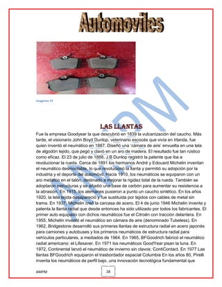 imagenes 37

Las llantas
Fue la empresa Goodyear la que descubrió en 1839 la vulcanización del caucho. Más
tarde, el visionario John Boyd Dunlop, veterinario escocés que vivía en Irlanda, fue
quien inventó el neumático en 1887. Diseñó una „cámara de aire‟ envuelta en una tela
de algodón tejido, que pegó y clavó en un aro de madera. El resultado fue tan rústico
como eficaz. El 23 de julio de 1888, J.B Dunlop registró la patente que iba a
revolucionar la rueda. Cerca de 1891 los hermanos André y Edouard Michelin inventan
el neumático desmontable, lo que revolucionó la llanta y permitió su adopción por la
industria y el deporte del automóvil. Hacia 1910, los neumáticos se equiparon con un
aro metálico en el talón, destinado a mejorar la rigidez total de la rueda. También se
adoptaron estructuras y se añadió una base de carbón para aumentar su resistencia a
la abrasión. En 1915, los alemanes pusieron a punto un caucho sintético. En los años
1920, la tela tejida desapareció y fue sustituida por tejidos con cables de metal sin
trama. En 1937, Michelin creó la carcasa de acero. El 4 de junio 1946 Michelin inventa y
patenta la llanta radial que desde entonces ha sido utilizado por todos los fabricantes. El
primer auto equipado con dichos neumáticos fue el Citroën con tracción delantera. En
1955, Michelin inventó el neumático sin cámara de aire (denominado Tubeless). En
1962, Bridgestone desarrolló sus primeras llantas de estructura radial en acero japonés
para camiones y autobuses y los primeros neumáticos de estructura radial para
vehículos particulares, a mediados de 1964. En 1965, BFGoodrich fabricó el neumático
radial americano: el Lifesaver. En 1971 los neumáticos GoodYear pisan la luna. En
1972, Continental lanzó el neumático de invierno sin clavos: ContiContact. En 1977 Las
llantas BFGoodrich equiparon el trasbordador espacial Columbia En los años 80, Pirelli
inventa los neumáticos de perfil bajo, una innovación tecnológica fundamental que
AMPM

28

 