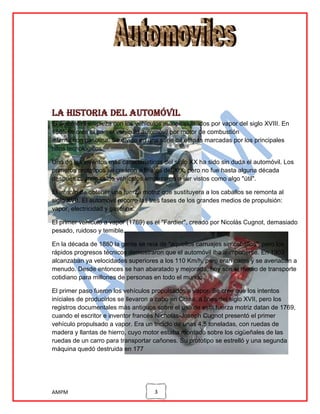La historia del automóvil
El automóvil empieza con los vehículos autopropulsados por vapor del siglo XVIII. En
1885 se crea el primer vehículo automóvil por motor de combustión
interna con gasolina. Se divide en una serie de etapas marcadas por los principales
hitos tecnológicos.
Uno de los inventos más característicos del siglo XX ha sido sin duda el automóvil. Los
primeros prototipos se crearon a finales del XIX, pero no fue hasta alguna década
después cuando estos vehículos empezaron a ser vistos como algo "útil".
El intento de obtener una fuerza motriz que sustituyera a los caballos se remonta al
siglo XVII. El automóvil recorre las tres fases de los grandes medios de propulsión:
vapor, electricidad y gasolina.
El primer vehículo a vapor (1769) es el "Fardier", creado por Nicolás Cugnot, demasiado
pesado, ruidoso y temible.
En la década de 1880 la gente se reía de "aquellos carruajes sin caballos", pero los
rápidos progresos técnicos demostraron que el automóvil iba a imponerse. En 1903
alcanzaban ya velocidades superiores a los 110 Km/h, pero eran caros y se averiaban a
menudo. Desde entonces se han abaratado y mejorada; hoy son el medio de transporte
cotidiano para millones de personas en todo el mundo.
El primer paso fueron los vehículos propulsados a vapor. Se cree que los intentos
iníciales de producirlos se llevaron a cabo en China, a fines del siglo XVII, pero los
registros documentales más antiguos sobre el uso de esta fuerza motriz datan de 1769,
cuando el escritor e inventor francés Nicholas-Joseph Cugnot presentó el primer
vehículo propulsado a vapor. Era un triciclo de unas 4,5 toneladas, con ruedas de
madera y llantas de hierro, cuyo motor estaba montado sobre los cigüeñales de las
ruedas de un carro para transportar cañones. Su prototipo se estrelló y una segunda
máquina quedó destruida en 177

AMPM

3

 